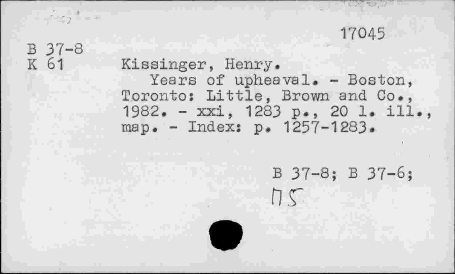 ﻿B 37-8
K 61
17045
Kissinger, Henry.
Years of upheaval. - Boston, Toronto: Little, Brown and Co., 1982. - xxi, 1283 p., 20 1. ill., map. - Index: p, 1257-1283.
B 37-8; B 37-6;